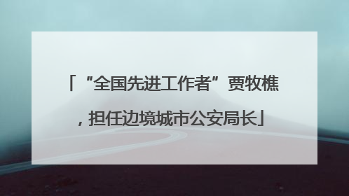 “全国先进工作者”贾牧樵，担任边境城市公安局长