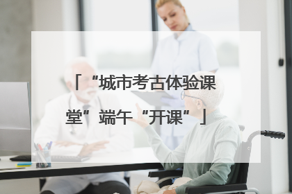 “城市考古体验课堂”端午“开课”