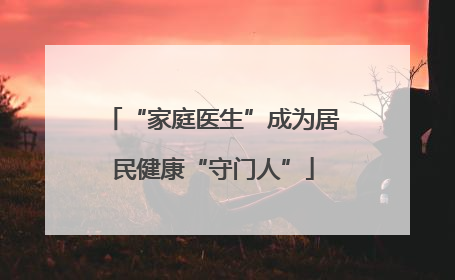 “家庭医生”成为居民健康“守门人”