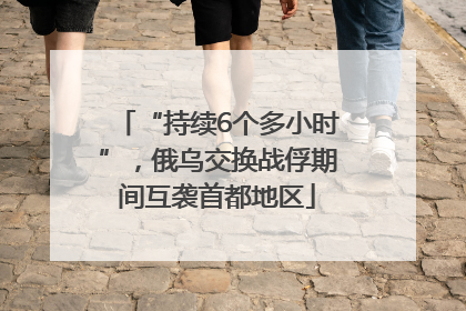 “持续6个多小时”，俄乌交换战俘期间互袭首都地区