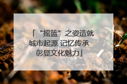 “摇篮”之姿造就城市起源 记忆传承彰显文化魅力