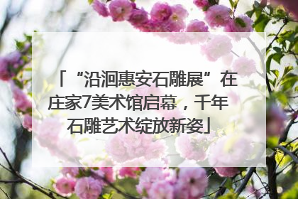 “沿洄惠安石雕展”在庄家7美术馆启幕，千年石雕艺术绽放新姿