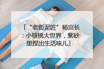 “老街泥匠”杨富长：小核桃大世界，紫砂里捏出生活味儿