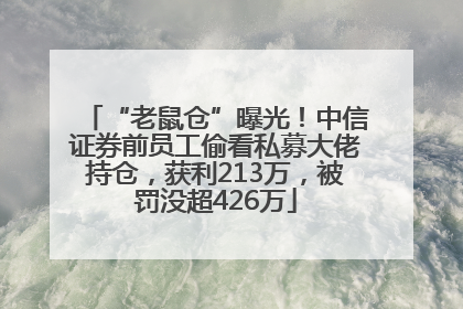 “老鼠仓”曝光！中信证券前员工偷看私募大佬持仓，获利213万，被罚没超426万