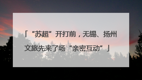 “苏超”开打前，无锡、扬州文旅先来了场“亲密互动”