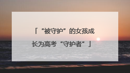 “被守护”的女孩成长为高考“守护者”