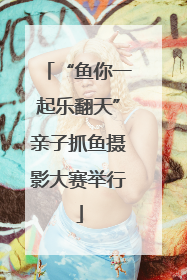 “鱼你一起乐翻天”亲子抓鱼摄影大赛举行