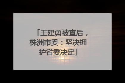王建勇被查后，株洲市委：坚决拥护省委决定