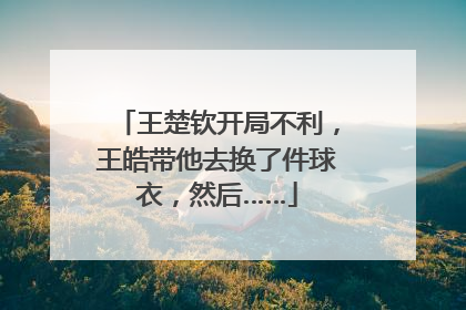 王楚钦开局不利，王皓带他去换了件球衣，然后……