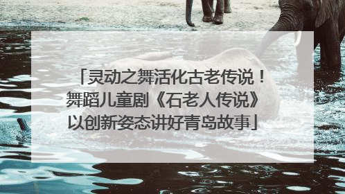 灵动之舞活化古老传说！舞蹈儿童剧《石老人传说》以创新姿态讲好青岛故事