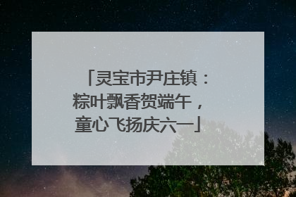 灵宝市尹庄镇：粽叶飘香贺端午，童心飞扬庆六一