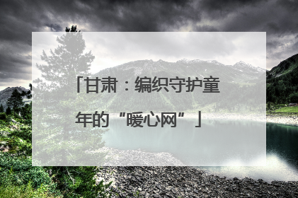 甘肃：编织守护童年的“暖心网”