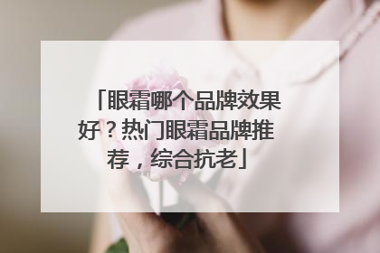 眼霜哪个品牌效果好？热门眼霜品牌推荐，综合抗老