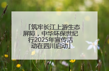 筑牢长江上游生态屏障，中华环保世纪行2025年宣传活动在四川启动