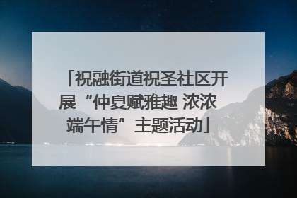 祝融街道祝圣社区开展“仲夏赋雅趣 浓浓端午情”主题活动