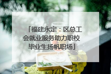 福建永定：区总工会就业服务助力职校毕业生扬帆职场