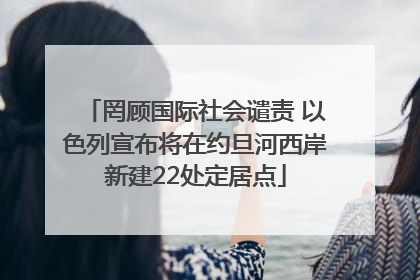罔顾国际社会谴责 以色列宣布将在约旦河西岸新建22处定居点