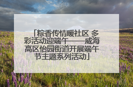 粽香传情暖社区 多彩活动迎端午——威海高区怡园街道开展端午节主题系列活动