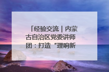 经验交流｜内蒙古自治区党委讲师团：打造“理响新征程”宣讲品牌