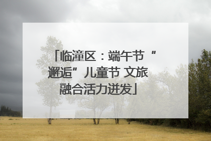 临潼区：端午节“邂逅”儿童节 文旅融合活力迸发