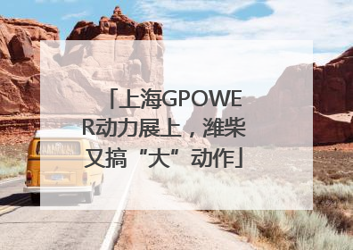 上海GPOWER动力展上，潍柴又搞“大”动作