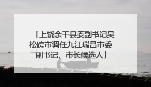 上饶余干县委副书记吴松跨市调任九江瑞昌市委副书记、市长候选人