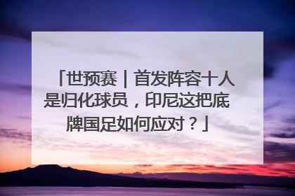 世预赛｜首发阵容十人是归化球员，印尼这把底牌国足如何应对？