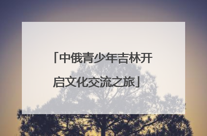 中俄青少年吉林开启文化交流之旅