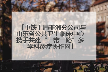 中铁十局非洲分公司与山东省公共卫生临床中心携手共建“一带一路”多学科诊疗协作网