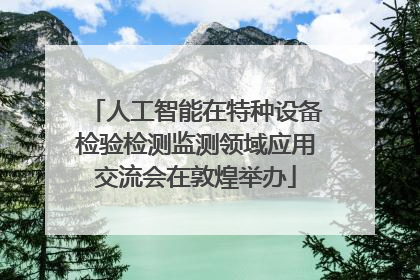 人工智能在特种设备检验检测监测领域应用交流会在敦煌举办