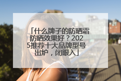 什么牌子的防晒霜防晒效果好？2025推荐十大品牌型号出炉，闭眼入