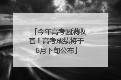 今年高考圆满收官！高考成绩将于6月下旬公布