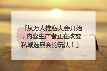 从万人推客大会开始，内容生产者正在改变私域选品会的玩法！