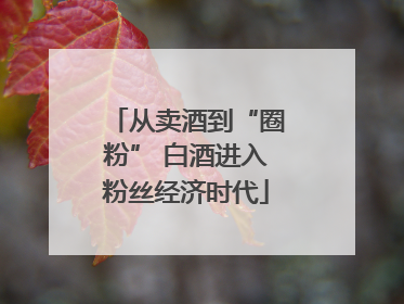 从卖酒到“圈粉” 白酒进入粉丝经济时代