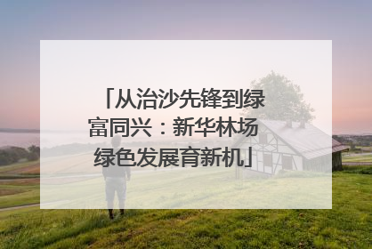 从治沙先锋到绿富同兴：新华林场绿色发展育新机