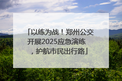 以练为战！郑州公交开展2025应急演练，护航市民出行路