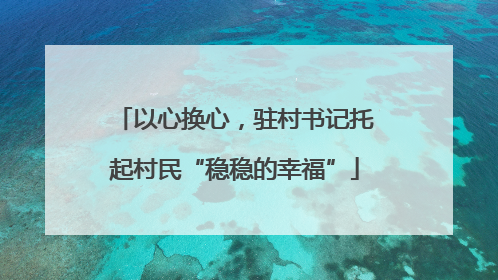 以心换心，驻村书记托起村民“稳稳的幸福”