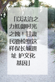 以法治之力抵御时光之蚀！甘肃民勤检察这样保长城遗址 护文化基因