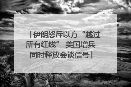 伊朗怒斥以方“越过所有红线” 美国增兵同时释放会谈信号