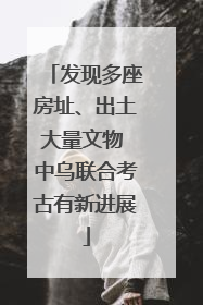 发现多座房址、出土大量文物 中乌联合考古有新进展