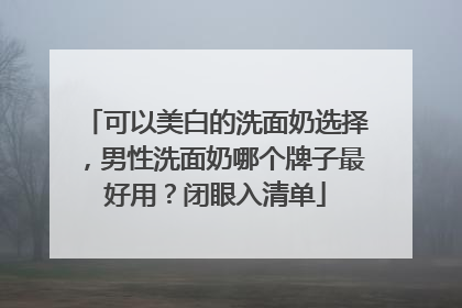 可以美白的洗面奶选择，男性洗面奶哪个牌子最好用？闭眼入清单