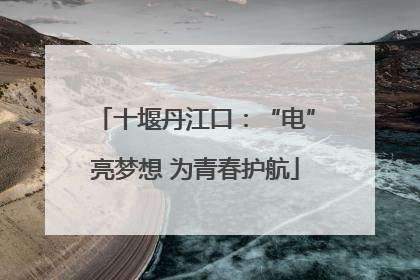 十堰丹江口：“电”亮梦想 为青春护航