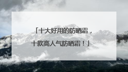 十大好用的防晒霜，十款高人气防晒霜！