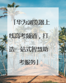华为浏览器上线高考频道，打造一站式智慧助考服务