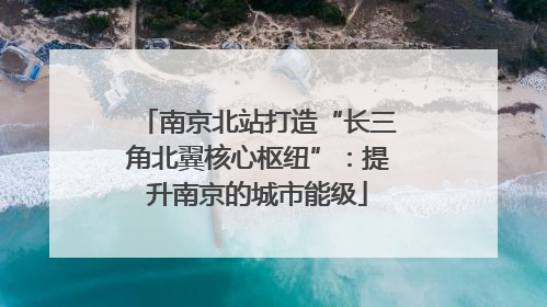南京北站打造“长三角北翼核心枢纽”：提升南京的城市能级