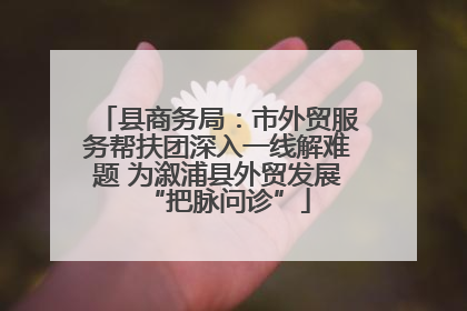 县商务局：市外贸服务帮扶团深入一线解难题 为溆浦县外贸发展“把脉问诊”