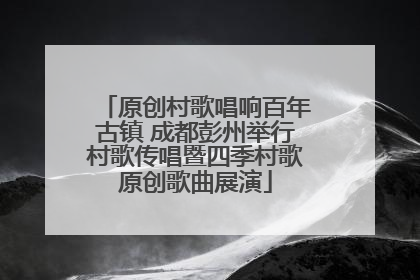 原创村歌唱响百年古镇 成都彭州举行村歌传唱暨四季村歌原创歌曲展演