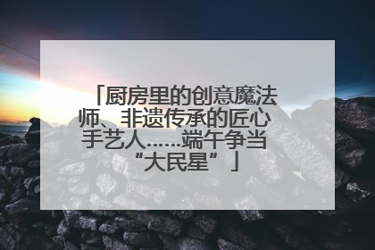 厨房里的创意魔法师、非遗传承的匠心手艺人……端午争当“大民星”