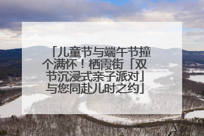 儿童节与端午节撞个满怀！栖霞街「双节沉浸式亲子派对」与您同赴儿时之约