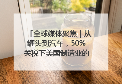 全球媒体聚焦｜从罐头到汽车，50%关税下美国制造业的“生死劫”